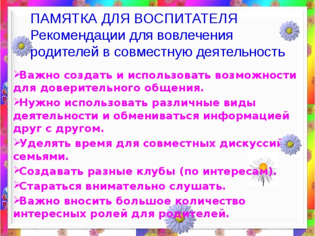 ПАМЯТКА ДЛЯ ВОСПИТАТЕЛЯ  Рекомендации для вовлечения родителей в совместную деятельность   Важно создать и использовать возможности для доверительного общения. Нужно использовать различные виды деятельности и обмениваться информацией друг с другом. Уделять время для совместных дискуссий с семьями. Создавать разные клубы (по интересам). Стараться внимательно слушать. Важно вносить большое количество интересных ролей для родителей. 