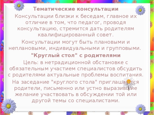 Тематические консультации Консультации близки к беседам, главное их отличие в том, что педагог, проводя консультацию, стремится дать родителям квалифицированный совет. Консультации могут быть плановыми и неплановыми, индивидуальными и групповыми.  