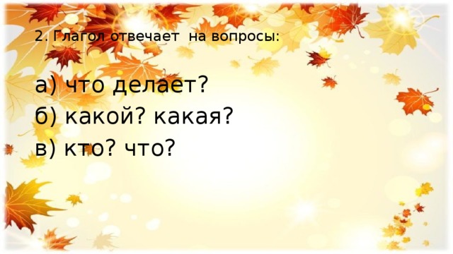  2. Глагол отвечает на вопросы:   а) что делает? б) какой? какая? в) кто? что? 