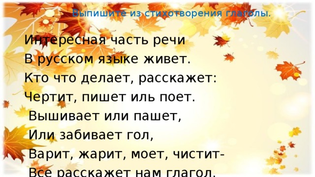  Выпишите из стихотворения глаголы.    Интересная часть речи В русском языке живет. Кто что делает, расскажет: Чертит, пишет иль поет.  Вышивает или пашет,  Или забивает гол,  Варит, жарит, моет, чистит-  Все расскажет нам глагол. 