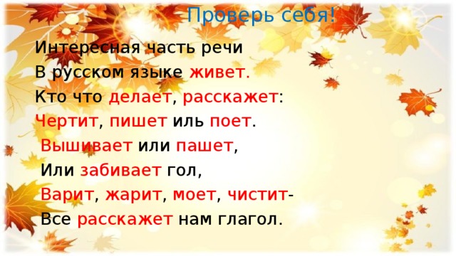  Проверь себя! Интересная часть речи В русском языке живет. Кто что делает , расскажет : Чертит , пишет иль поет .  Вышивает или пашет ,  Или забивает гол,  Варит , жарит , моет , чистит -  Все расскажет нам глагол. 