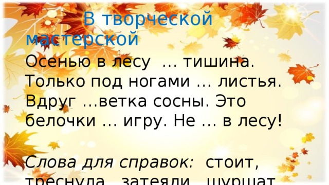  В творческой мастерской Осенью в лесу … тишина. Только под ногами … листья. Вдруг …ветка сосны. Это белочки … игру. Не … в лесу! Слова для справок: стоит, треснула, затеяли, шуршат, шуми. 