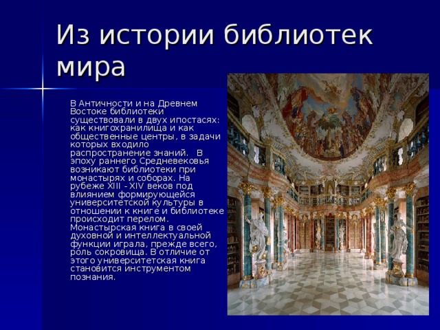 Из истории библиотек мира  В Античности и на Древнем Востоке библиотеки существовали в двух ипостасях: как книгохранилища и как общественные центры, в задачи которых входило распространение знаний. В эпоху раннего Средневековья возникают библиотеки при монастырях и соборах. На рубеже XIII - XIV веков под влиянием формирующейся университетской культуры в отношении к книге и библиотеке происходит перелом. Монастырская книга в своей духовной и интеллектуальной функции играла, прежде всего, роль сокровища. В отличие от этого университетская книга становится инструментом познания. 