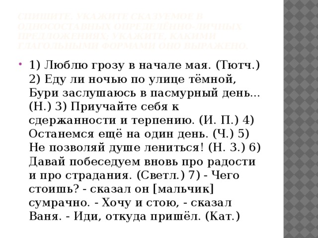 Спишите. Укажите сказуемое в односоставных определённо-личных предложениях; укажите, какими глагольными формами оно выражено. 1) Люблю грозу в начале мая. (Тютч.) 2) Еду ли ночью по улице тёмной, Бури заслушаюсь в пасмурный день... (Н.) 3) Приучайте себя к сдержанности и терпению. (И. П.) 4) Останемся ещё на один день. (Ч.) 5) Не позволяй душе лениться! (Н. 3.) 6) Давай побеседуем вновь про радости и про страдания. (Светл.) 7) - Чего стоишь? - сказал он [мальчик] сумрачно. - Хочу и стою, - сказал Ваня. - Иди, откуда пришёл. (Кат.) 