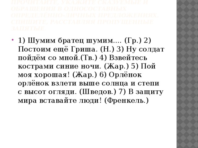 Прочитайте, укажите сказуемые и обращения в односоставных определённо-личных предложениях. Спишите, расставляя пропущенные запятые . 1) Шумим братец шумим.... (Гр.) 2) Постоим ещё Гриша. (Н.) 3) Ну солдат пойдём со мной.(Тв.) 4) Взвейтесь кострами синие ночи. (Жар.) 5) Пой моя хорошая! (Жар.) 6) Орлёнок орлёнок взлети выше солнца и степи с высот огляди. (Шведов.) 7) В защиту мира вставайте люди! (Френкель.) 