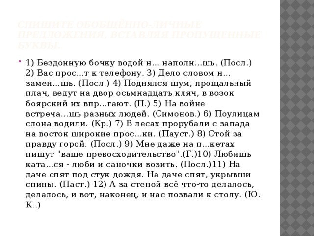 Спишите обобщённо-личные предложения, вставляя пропущенные буквы. 1) Бездонную бочку водой н... наполн...шь. (Посл.) 2) Вас прос...т к телефону. 3) Дело словом н... замен...шь. (Посл.) 4) Поднялся шум, прощальный плач, ведут на двор осьмнадцать кляч, в возок боярский их впр...гают. (П.) 5) На войне встреча...шь разных людей. (Симонов.) 6) Поулицам слона водили. (Кр.) 7) В лесах прорубали с запада на восток широкие прос...ки. (Пауст.) 8) Стой за правду горой. (Посл.) 9) Мне даже на п...кетах пишут 