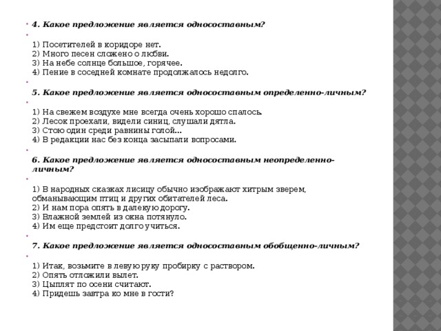 4. Какое предложение является односоставным?  1) Посетителей в коридоре нет.  2) Много песен сложено о любви.  3) На небе солнце большое, горячее.  4) Пение в соседней комнате продолжалось недолго.  5. Какое предложение является односоставным определенно-личным?  1) На свежем воздухе мне всегда очень хорошо спалось.  2) Лесок проехали, видели синиц, слушали дятла.  3) Стою один среди равнины голой...  4) В редакции нас без конца засыпали вопросами.  6. Какое предложение является односоставным неопределенно-личным?  1) В народных сказках лисицу обычно изображают хитрым зверем, обманывающим птиц и других обитателей леса.  2) И нам пора опять в далекую дорогу.  3) Влажной землей из окна потянуло.  4) Им еще предстоит долго учиться.  7. Какое предложение является односоставным обобщенно-личным?  1) Итак, возьмите в левую руку пробирку с раствором.  2) Опять отложили вылет.  3) Цыплят по осени считают.  4) Придешь завтра ко мне в гости? 