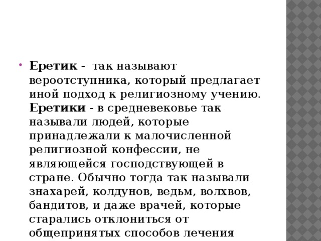 Еретик - так называют вероотступника, который предлагает иной подход к религиозному учению. Еретики - в средневековье так называли людей, которые принадлежали к малочисленной религиозной конфессии, не являющейся господствующей в стране. Обычно тогда так называли знахарей, колдунов, ведьм, волхвов, бандитов, и даже врачей, которые старались отклониться от общепринятых способов лечения больных. 