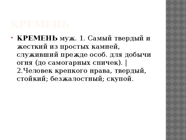Кремень КРЕМЕНЬ муж. 1. Самый твердый и жесткий из простых камней, служивший прежде особ. для добычи огня (до самогарных спичек). | 2.Человек крепкого нрава, твердый, стойкий; безжалостный; скупой. 