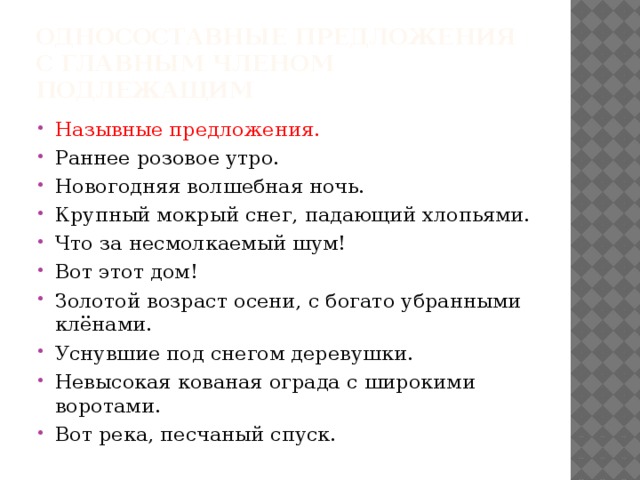Односоставные предложения с главным членом подлежащим Назывные предложения. Раннее розовое утро. Новогодняя волшебная ночь. Крупный мокрый снег, падающий хлопьями. Что за несмолкаемый шум! Вот этот дом! Золотой возраст осени, с богато убранными клёнами. Уснувшие под снегом деревушки. Невысокая кованая ограда с широкими воротами. Вот река, песчаный спуск.  