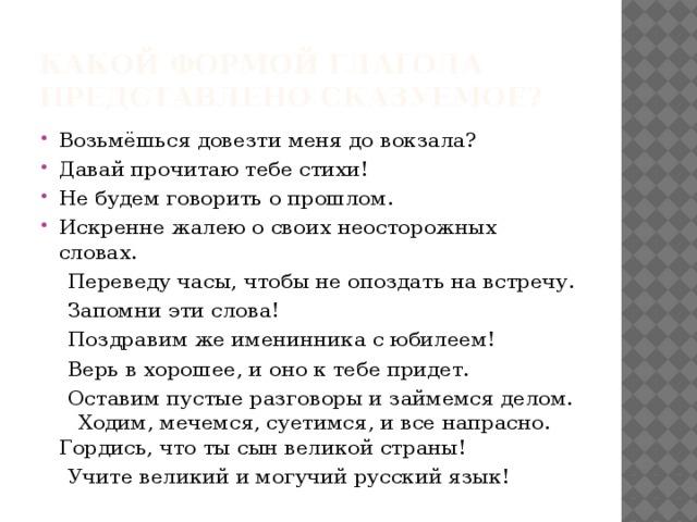 Какой формой глагола представлено сказуемое? Возьмёшься довезти меня до вокзала? Давай прочитаю тебе стихи! Не будем говорить о прошлом. Искренне жалею о своих неосторожных словах.  Переведу часы, чтобы не опоздать на встречу.  Запомни эти слова!  Поздравим же именинника с юбилеем!  Верь в хорошее, и оно к тебе придет.  Оставим пустые разговоры и займемся делом. Ходим, мечемся, суетимся, и все напрасно. Гордись, что ты сын великой страны!  Учите великий и могучий русский язык!  