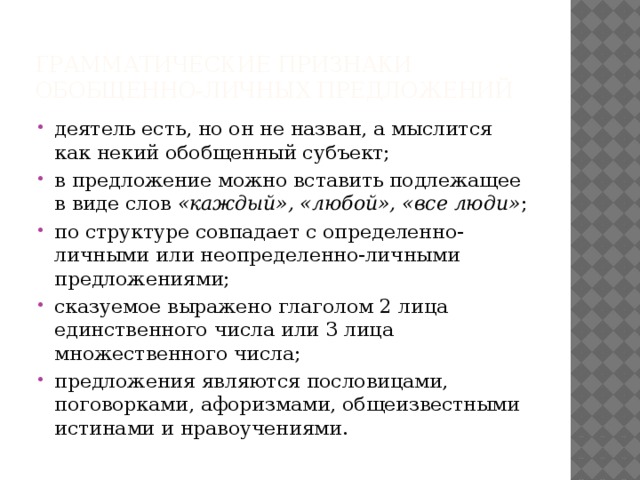 Грамматические признаки обобщенно-личных предложений деятель есть, но он не назван, а мыслится как некий обобщенный субъект; в предложение можно вставить подлежащее в виде слов «каждый», «любой», «все люди» ; по структуре совпадает с определенно-личными или неопределенно-личными предложениями; сказуемое выражено глаголом 2 лица единственного числа или 3 лица множественного числа; предложения являются пословицами, поговорками, афоризмами, общеизвестными истинами и нравоучениями. 