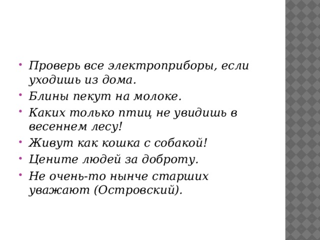 Проверь все электроприборы, если уходишь из дома. Блины пекут на молоке. Каких только птиц не увидишь в весеннем лесу! Живут как кошка с собакой! Цените людей за доброту. Не очень-то нынче старших уважают (Островский). 