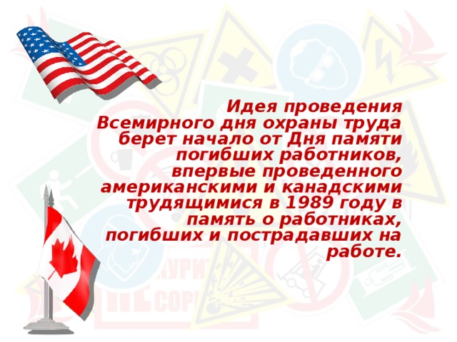  Идея проведения Всемирного дня охраны труда берет начало от Дня памяти погибших работников, впервые проведенного американскими и канадскими трудящимися в 1989 году в память о работниках, погибших и пострадавших на работе. 