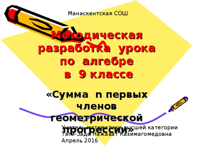 Манаскентская СОШ Методическая разработка урока  по алгебре  в 9 классе «Сумма n первых членов геометрической прогрессии» Учитель математики высшей категории Таги-Заде Нажават Казимагомедовна Апрель 2016 