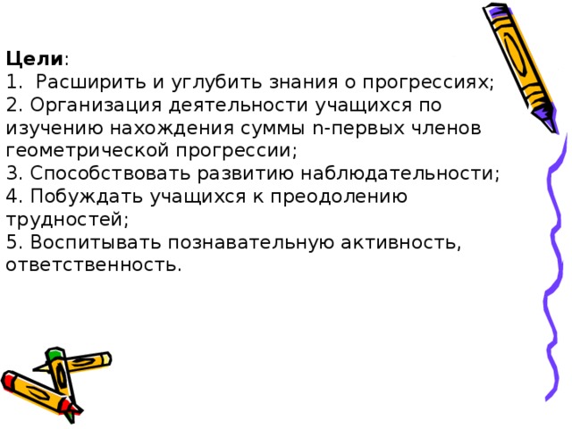 Цели :  1.  Расширить и углубить знания о прогрессиях;  2. Организация деятельности учащихся по изучению нахождения суммы n-первых членов геометрической прогрессии;  3. Способствовать развитию наблюдательности;  4. Побуждать учащихся к преодолению трудностей;  5. Воспитывать познавательную активность, ответственность.   