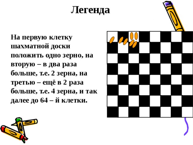 Легенда На первую клетку шахматной доски положить одно зерно, на вторую – в два раза больше, т.е. 2 зерна, на третью – ещё в 2 раза больше, т.е. 4 зерна, и так далее до 64 – й клетки. 