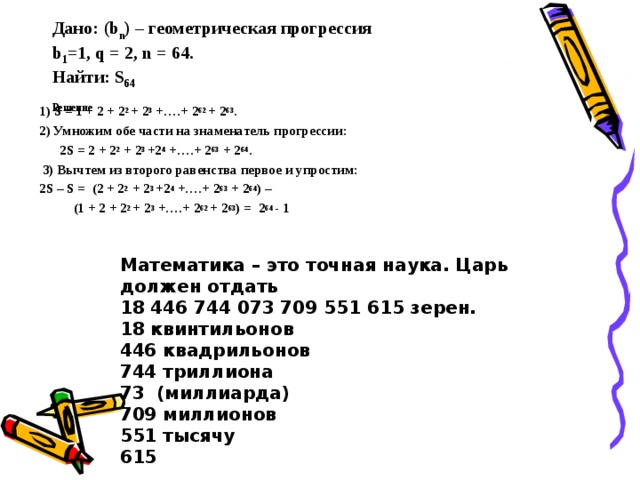 Дано: ( b n ) – геометрическая прогрессия  b 1 =1, q = 2, n = 64.  Найти: S 64  Решение   1) S = 1 + 2 + 2 2 + 2 3 + ….+ 2 62 + 2 63 . 2) Умножим обе части на знаменатель прогрессии:  2 S = 2 + 2 2 + 2 3 +2 4 + ….+ 2 63 + 2 64 .  3) Вычтем из второго равенства первое и упростим: 2S – S = (2 + 2 2 + 2 3 +2 4 + ….+ 2 63 + 2 64 ) –  (1 + 2 + 2 2 + 2 3 + ….+ 2 62 + 2 63 ) = 2 64 - 1  Математика – это точная наука. Царь должен отдать 18 446 744 073 709 551 615 зерен. 18 квинтильонов 446 квадрильонов 744 триллиона 73 (миллиарда) 709 миллионов 551 тысячу 615 