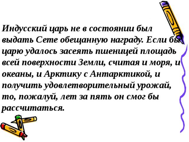 Индусский царь не в состоянии был выдать Сете обещанную награду. Если бы царю удалось засеять пшеницей площадь всей поверхности Земли, считая и моря, и океаны, и Арктику с Антарктикой, и получить удовлетворительный урожай, то, пожалуй, лет за пять он смог бы рассчитаться.  