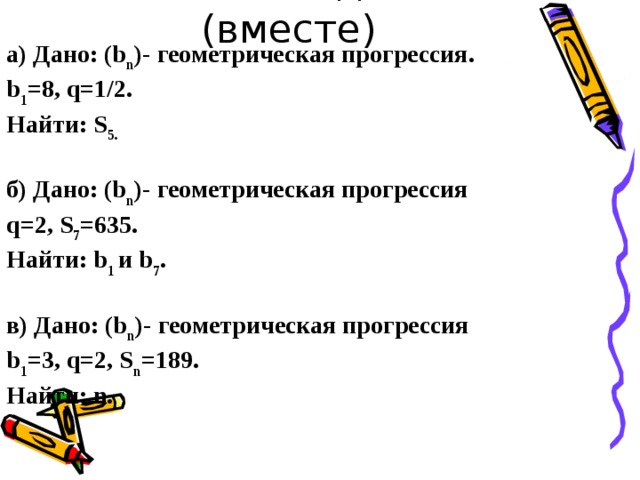 Решим задачи (вместе) а) Дано: (b n )- геометрическая прогрессия. b 1 =8, q=1/2. Найти: S 5.   б) Дано: (b n )- геометрическая прогрессия q=2, S 7 =635. Найти: b 1  и b 7 .  в) Дано: (b n )- геометрическая прогрессия b 1 =3, q=2, S n =189. Найти: n. 