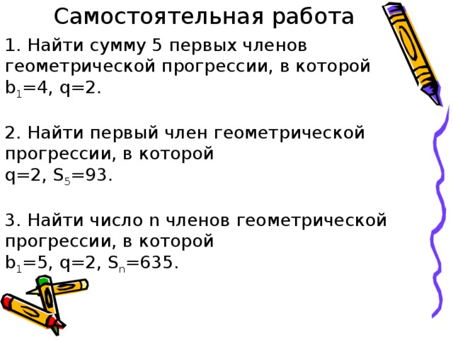 Самостоятельная работа 1. Найти сумму 5 первых членов геометрической прогрессии, в которой b 1 =4, q=2. 2. Найти первый член геометрической прогрессии, в которой q=2, S 5 =93. 3. Найти число n членов геометрической прогрессии, в которой b 1 =5, q=2, S n =635. 