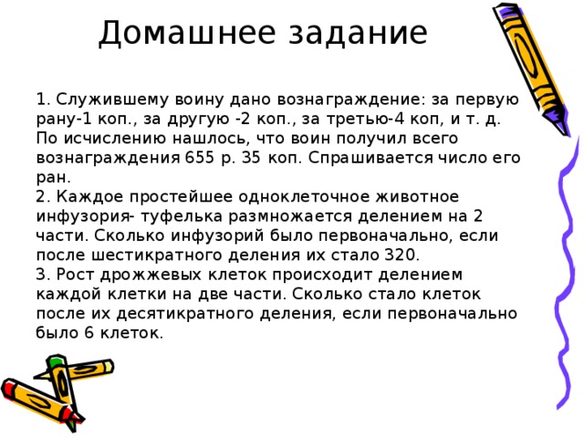 Домашнее задание 1. Служившему воину дано вознаграждение: за первую рану-1 коп., за другую -2 коп., за третью-4 коп, и т. д. По исчислению нашлось, что воин получил всего вознаграждения 655 р. 35 коп. Спрашивается число его ран. 2. Каждое простейшее одноклеточное животное инфузория- туфелька размножается делением на 2 части. Сколько инфузорий было первоначально, если после шестикратного деления их стало 320. 3. Рост дрожжевых клеток происходит делением каждой клетки на две части. Сколько стало клеток после их десятикратного деления, если первоначально было 6 клеток. 