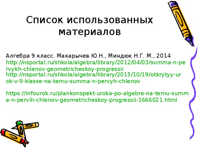 Список использованных материалов Алгебра 9 класс. Макарычев Ю.Н., Миндюк Н.Г. М., 2014 http://nsportal.ru/shkola/algebra/library/2012/04/03/summa-n-pervykh-chlenov-geometricheskoy-progressii http://nsportal.ru/shkola/algebra/library/2015/10/19/otkrytyy-urok-v-9-klasse-na-temu-summa-n-pervyh-chlenov  https://infourok.ru/plankonspekt-uroka-po-algebre-na-temu-summa-n-pervih-chlenov-geometricheskoy-progressii-1666021.html  