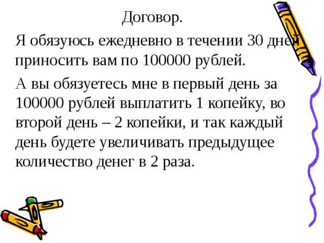 Договор.  Я обязуюсь ежедневно в течении 30 дней приносить вам по 100000 рублей.  А вы обязуетесь мне в первый день за 100000 рублей выплатить 1 копейку, во второй день – 2 копейки, и так каждый день будете увеличивать предыдущее количество денег в 2 раза. 