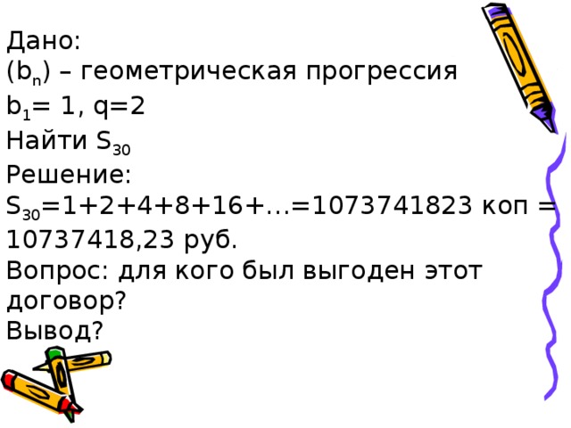 Дано:  ( b n ) – геометрическая прогрессия  b 1 = 1, q=2  Найти S 30  Решение:  S 30 =1+2+4+8+16+…=1073741823 коп = 10737418,23 руб.  Вопрос: для кого был выгоден этот договор?  Вывод?   