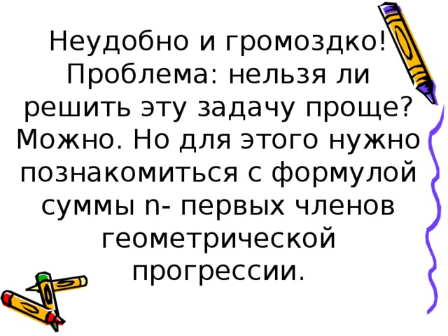 Неудобно и громоздко!  Проблема: нельзя ли решить эту задачу проще? Можно. Но для этого нужно познакомиться с формулой суммы n- первых членов геометрической прогрессии. 