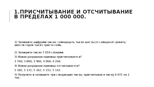 1.Присчитывание и отсчитывание в пределах 1 000 000.    1) Запишите цифрами числа: семнадцать тысяч шестьсот семьдесят девять; двести сорок тысяч триста семь.  2) Запишите число 7 059 словами. 3) Какая разрядная единица присчитывается? 3 760, 3 860, 3 960, 4 060, 4 260. 4) Какая разрядная единица отсчитывается? 5 182, 5 172, 5 162, 5 152, 5 142. 5) Получите и запишите три следующих числа, присчитывая к числу 6 071 по 1 тыс. 
