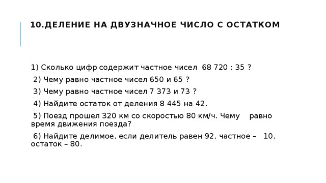 10.Деление на двузначное число с остатком   1) Сколько цифр содержит частное чисел 68 720 : 35 ?   2) Чему равно частное чисел 650 и 65 ?   3) Чему равно частное чисел 7 373 и 73 ?   4) Найдите остаток от деления 8 445 на 42.   5) Поезд прошел 320 км со скоростью 80 км/ч. Чему равно время движения поезда?   6) Найдите делимое, если делитель равен 92, частное – 10, остаток – 80. 