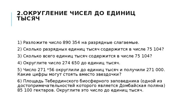 2.Округление чисел до единиц тысяч    1) Разложите число 890 354 на разрядные слагаемые. 2) Сколько разрядных единиц тысяч содержится в числе 75 104? 3) Сколько всего единиц тысяч содержится в числе 75 104? 4) Округлите число 274 650 до единиц тысяч. 5) Число 271 *56 округлили до единиц тысяч и получили 271 000. Какие цифры могут стоять вместо звездочки? 6) Площадь Тебердинского биосферного заповедника (одной из достопримечательностей которого является Домбайская поляна) 85 100 гектаров. Округлите это число до единиц тысяч. 