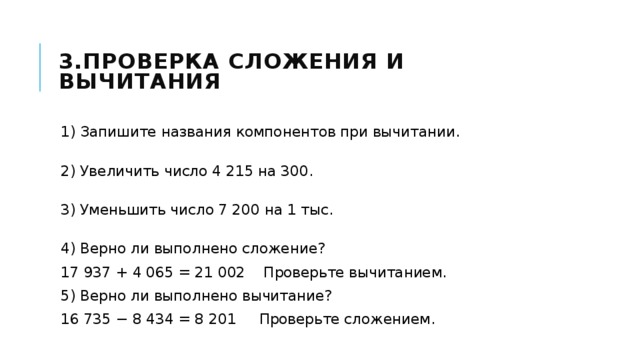 3.Проверка сложения и вычитания 1) Запишите названия компонентов при вычитании.  2) Увеличить число 4 215 на 300.  3) Уменьшить число 7 200 на 1 тыс.  4) Верно ли выполнено сложение? 17 937 + 4 065 = 21 002 Проверьте вычитанием. 5) Верно ли выполнено вычитание? 16 735 − 8 434 = 8 201 Проверьте сложением. 