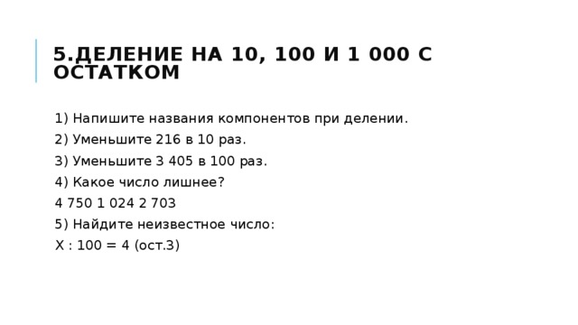 5.Деление на 10, 100 и 1 000 с остатком 1) Напишите названия компонентов при делении. 2) Уменьшите 216 в 10 раз. 3) Уменьшите 3 405 в 100 раз. 4) Какое число лишнее? 4 750 1 024 2 703 5) Найдите неизвестное число: Х : 100 = 4 (ост.3) 
