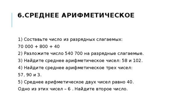6.Среднее арифметическое   1) Составьте число из разрядных слагаемых: 70 000 + 800 + 40 2) Разложите число 540 700 на разрядные слагаемые. 3) Найдите среднее арифметическое чисел: 58 и 102. 4) Найдите среднее арифметическое трех чисел: 57, 90 и 3. 5) Среднее арифметическое двух чисел равно 40. Одно из этих чисел – 6 . Найдите второе число. 