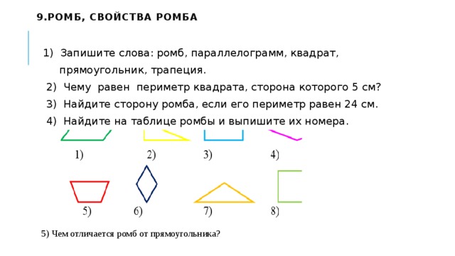 9.Ромб, свойства ромба     1) Запишите слова: ромб, параллелограмм, квадрат,  прямоугольник, трапеция.   2) Чему равен периметр квадрата, сторона которого 5 см?   3) Найдите сторону ромба, если его периметр равен 24 см.   4) Найдите на таблице ромбы и выпишите их номера. 5) Чем отличается ромб от прямоугольника? 
