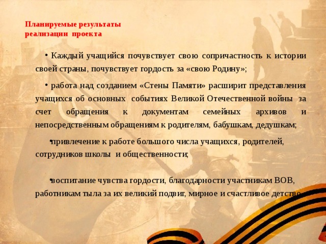  Планируемые результаты  реализации проекта   Каждый учащийся почувствует свою сопричастность к истории своей страны, почувствует гордость за «свою Родину»; работа над созданием «Стены Памяти» расширит представления учащихся об основных  событиях Великой Отечественной войны  за счет обращения к документам семейных архивов и непосредственным обращениям к родителям, бабушкам, дедушкам; привлечение к работе большого числа учащихся, родителей, сотрудников школы и общественности; воспитание чувства гордости, благодарности участникам ВОВ, работникам тыла за их великий подвиг, мирное и счастливое детство. 