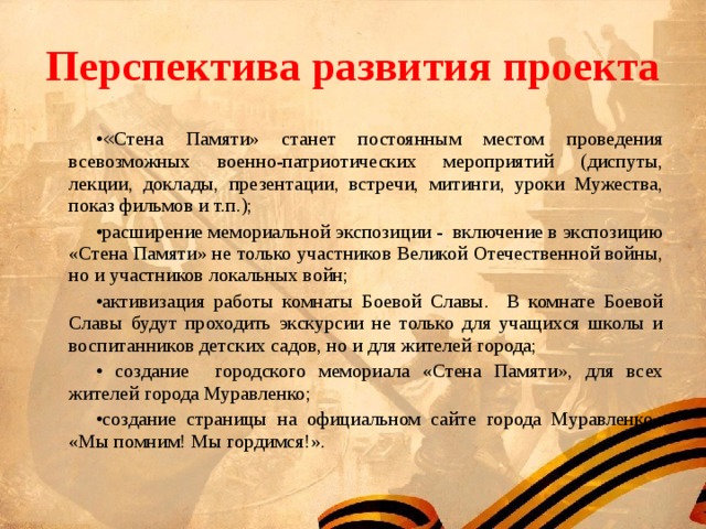 Перспектива развития проекта « Стена Памяти» станет постоянным местом проведения всевозможных военно-патриотических мероприятий (диспуты, лекции, доклады, презентации, встречи, митинги, уроки Мужества, показ фильмов и т.п.); расширение мемориальной экспозиции - включение в экспозицию «Стена Памяти» не только участников Великой Отечественной войны, но и участников локальных войн; активизация работы комнаты Боевой Славы. В комнате Боевой Славы будут проходить экскурсии не только для учащихся школы и воспитанников детских садов, но и для жителей города;  создание городского мемориала «Стена Памяти», для всех жителей города Муравленко; создание страницы на официальном сайте города Муравленко «Мы помним! Мы гордимся!». 