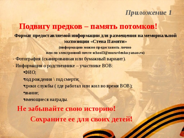 Приложение 1 Подвигу предков – память потомков! Формат предоставляемой информации для размещения на мемориальной экспозиции «Стена Памяти» (информацию можно предоставить лично или по электронной почте school3@muravlenko.yanao.ru) - Фотография (сканированная или бумажный вариант). - Информация о родственнике – участнике ВОВ: ФИО; год рождения \ год смерти; сроки службы ( где работал или жил во время ВОВ); звание; имеющиеся награды. Не забывайте свою историю!  Сохраните ее для своих детей! 
