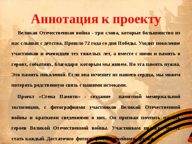 Аннотация к проекту   Великая Отечественная война - три слова, которые большинство из нас слышат с детства. Прошло 72 года со дня Победы. Уходит поколение участников и очевидцев тех тяжелых лет, а вместе с ними и память о героях, событиях, благодаря которым мы живем. Но эта память нужна. Это память поколений. Если она исчезнет из нашего сердца, мы можем потерять родственную связь с нашими истоками.  Проект «Стена Памяти» - создание памятной мемориальной экспозиции, с фотографиями участников Великой Отечественной войны и краткими сведениями о них. Он призван почтить память героев Великой Отечественной войны. Участником проекта может стать каждый. Достаточно фотографии из семейного архива. 