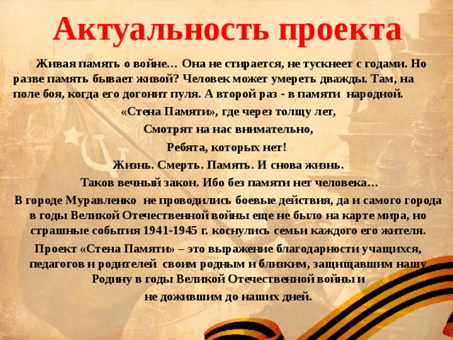  Актуальность проекта    Живая память о войне… Она не стирается, не тускнеет с годами. Но разве память бывает живой? Человек может умереть дважды. Там, на поле боя, когда его догонит пуля. А второй раз - в памяти народной. «Стена Памяти», где через толщу лет, Смотрят на нас внимательно, Ребята, которых нет! Жизнь. Смерть. Память. И снова жизнь.  Таков вечный закон. Ибо без памяти нет человека… В городе Муравленко не проводились боевые действия, да и самого города в годы Великой Отечественной войны еще не было на карте мира, но страшные события 1941-1945 г. коснулись семьи каждого его жителя. Проект «Стена Памяти» – это выражение благодарности учащихся, педагогов и родителей своим родным и близким, защищавшим нашу Родину в годы Великой Отечественной войны и  не дожившим до наших дней.  