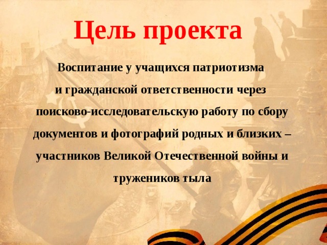  Цель проекта Воспитание у учащихся патриотизма и гражданской ответственности через поисково-исследовательскую работу по сбору документов и фотографий родных и близких – участников Великой Отечественной войны и тружеников тыла  
