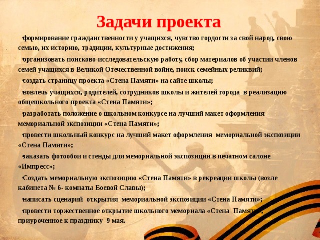 Задачи проекта формирование гражданственности у учащихся, чувство гордости за свой народ, свою семью, их историю, традиции, культурные достижения; организовать поисково-исследовательскую работу, сбор материалов об участии членов семей учащихся в Великой Отечественной войне, поиск семейных реликвий; создать страницу проекта «Стена Памяти» на сайте школы; вовлечь учащихся, родителей, сотрудников школы и жителей города в реализацию общешкольного проекта «Стена Памяти»; разработать положение о школьном конкурсе на лучший макет оформления мемориальной экспозиции «Стена Памяти»; провести школьный конкурс на лучший макет оформления мемориальной экспозиции «Стена Памяти»; заказать фотообои и стенды для мемориальной экспозиции в печатном салоне «Импресс»; Создать мемориальную экспозицию «Стена Памяти» в рекреации школы (возле кабинета № 6- комнаты Боевой Славы); написать сценарий открытия мемориальной экспозиции «Стена Памяти»; провести торжественное открытие школьного мемориала «Стена Памяти», приуроченное к празднику 9 мая.  