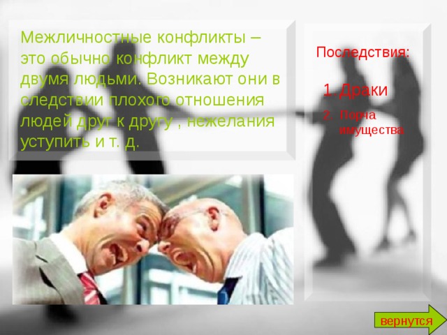 Межличностные конфликты – это обычно конфликт между двумя людьми. Возникают они в следствии плохого отношения людей друг к другу , нежелания уступить и т. д. Последствия:  Драки Порча имущества вернутся 