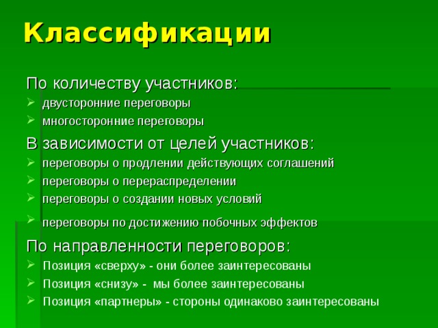 Классификации По количеству участников: двусторонние переговоры многосторонние переговоры В зависимости от целей участников: переговоры о продлении действующих соглашений  переговоры о перераспределении  переговоры о создании новых условий  переговоры по достижению побочных эффектов  По направленности переговоров: Позиция «сверху» - они более заинтересованы Позиция «снизу» - мы более заинтересованы Позиция «партнеры» - стороны одинаково заинтересованы 