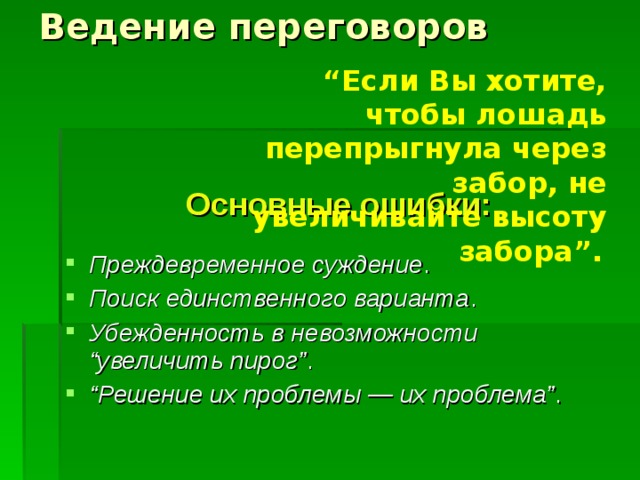 Ведение переговоров “ Если Вы хотите, чтобы лошадь перепрыгнула через забор, не увеличивайте высоту забора”.  Основные ошибки:  Преждевременное суждение . Поиск единственного варианта . Убежденность в невозможности “увеличить пирог” . “ Решение их проблемы — их проблема” . 