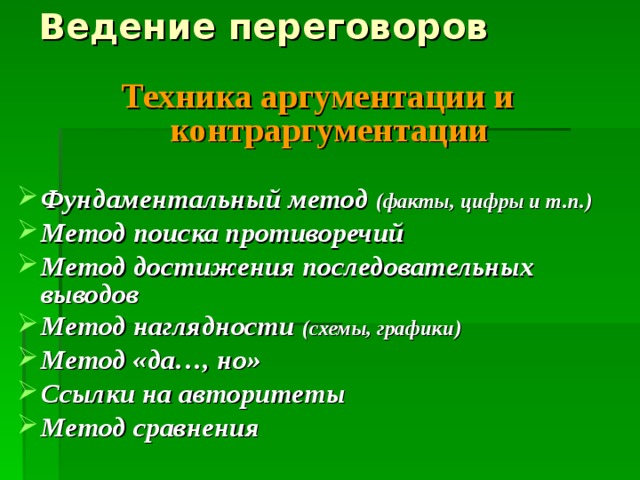 Ведение переговоров Техника аргументации и контраргументации  Фундаментальный метод (факты, цифры и т.п.) Метод поиска противоречий Метод достижения последовательных выводов Метод наглядности (схемы, графики) Метод «да…, но» Ссылки на авторитеты Метод сравнения 