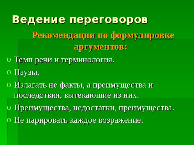 Ведение переговоров  Рекомендации по формулировке аргументов: Темп речи и терминология. Паузы. Излагать не факты, а преимущества и последствия, вытекающие из них. Преимущества, недостатки, преимущества. Не парировать каждое возражение. 