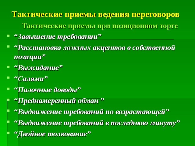 Тактические приемы ведения переговоров  Тактические приемы при позиционном торге “ Завышение требовании ” “ Расстановка ложных акцентов в собственной позиции ” “ Выжидание ” “ Салями ” “ Палочные доводы ” “ Преднамеренный обман ” “ Выдвижение требований по возрастающей ” “ Выдвижение требований в последнюю минуту ” “ Двойное толкование ” 